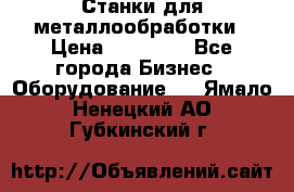 Станки для металлообработки › Цена ­ 20 000 - Все города Бизнес » Оборудование   . Ямало-Ненецкий АО,Губкинский г.